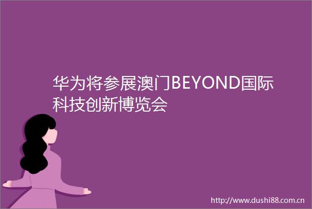 华为将参展澳门BEYOND国际科技创新博览会