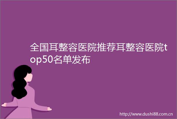 全国耳整容医院推荐耳整容医院top50名单发布