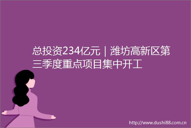总投资234亿元｜潍坊高新区第三季度重点项目集中开工