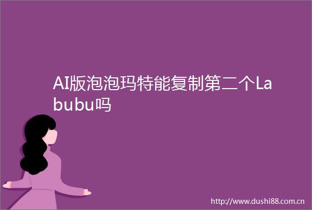 AI版泡泡玛特能复制第二个Labubu吗