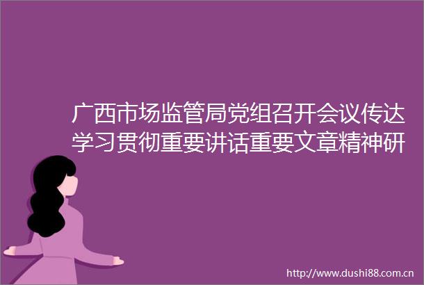 广西市场监管局党组召开会议传达学习贯彻重要讲话重要文章精神研究部署改革发展稳定等工作