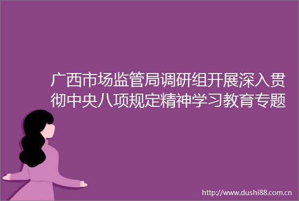 广西市场监管局调研组开展深入贯彻中央八项规定精神学习教育专题调研