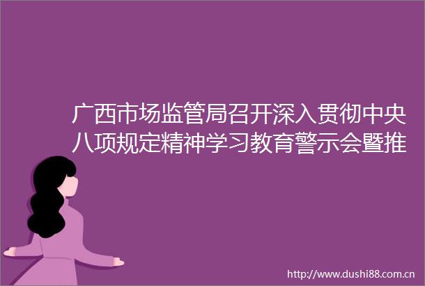 广西市场监管局召开深入贯彻中央八项规定精神学习教育警示会暨推进会