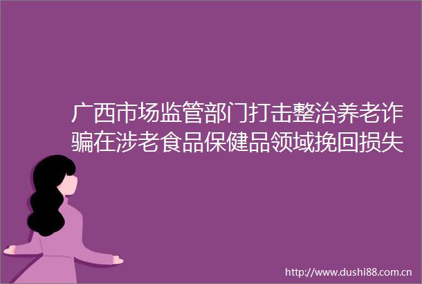 广西市场监管部门打击整治养老诈在涉老食品保健品领域挽回损失360余万元
