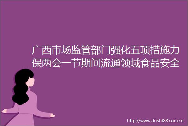 广西市场监管部门强化五项措施力保两会一节期间流通领域食品安全