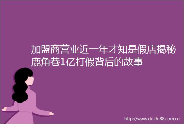 加盟商营业近一年才知是假店揭秘鹿角巷1亿打假背后的故事