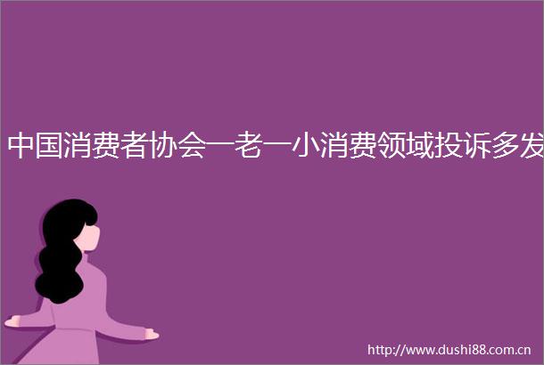 消费者协会一老一小消费领域多发