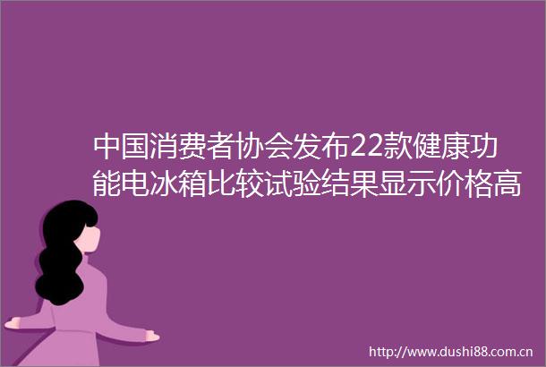 消费者协会发布22款健康功能电冰箱比较试验结果显示价格高不一定效果好
