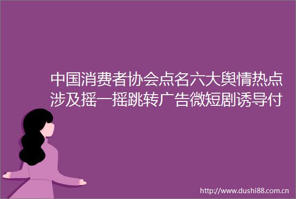 消费者协会点名六大舆情热点涉及摇一摇跳转微短剧诱导付费等