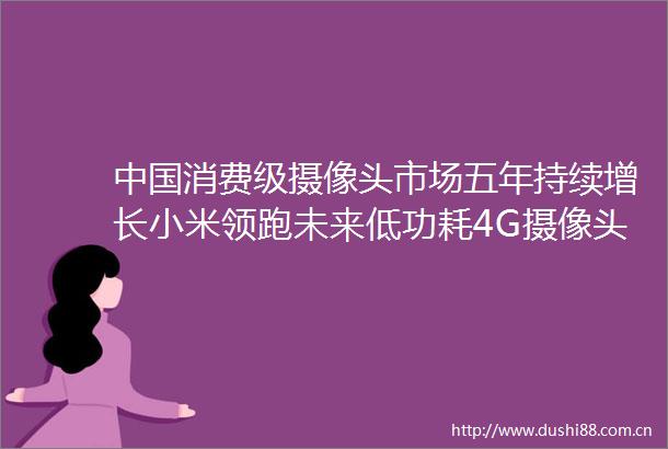 消费级摄像头市场五年持续增长小米领跑未来低功耗4G摄像头成趋势