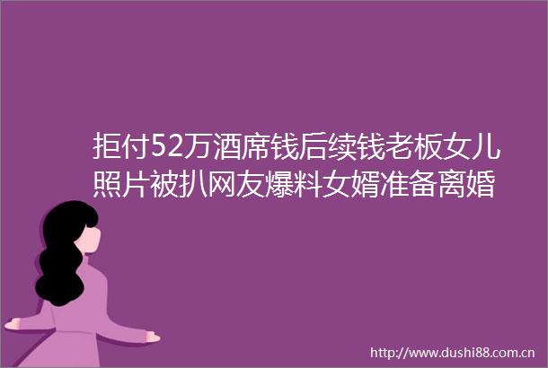 拒付52万酒席钱后续钱老板女儿照片被扒网友爆料女婿准备离婚