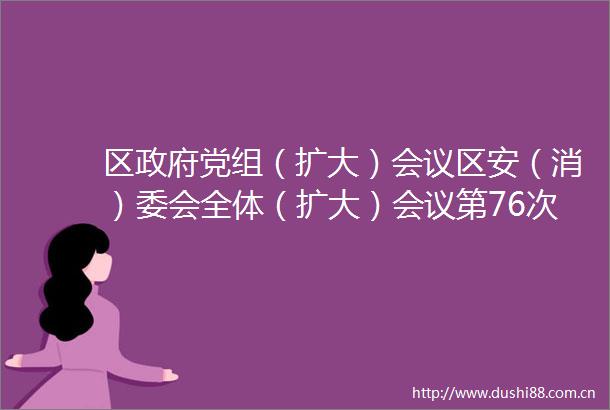 区党组（扩大）会议区安（消）委会全体（扩大）会议第76次常务会议纪要
