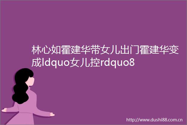 林心如霍建华带女儿出门霍建华变成ldquo女儿控rdquo8岁小海豚可爱