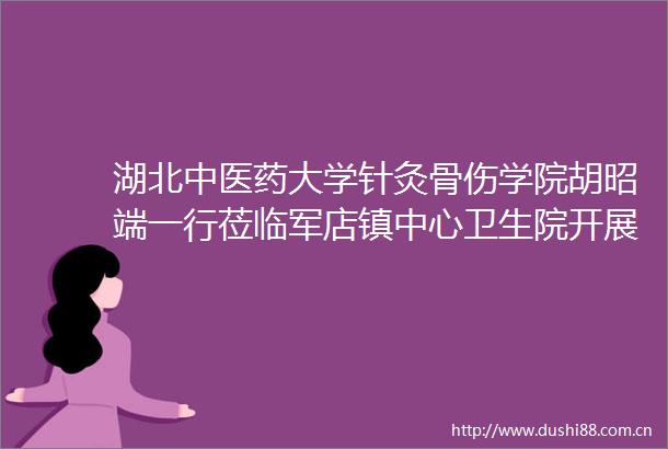 湖北中医药大学针灸骨伤学院胡昭端一行莅临军店镇中心卫生院开展同源点疗法治疗膝骨性关节炎专题讲座
