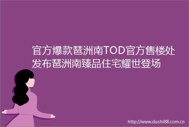 官方爆款琶洲南TOD官方售楼处发布琶洲南臻品住宅耀世登场