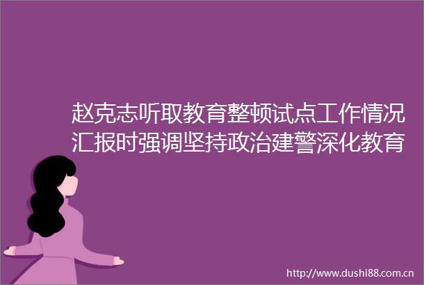 赵克志听取教育整顿试点工作情况汇报时强调坚持建警深化教育整顿坚决打赢铁腕治警正风肃纪攻坚战