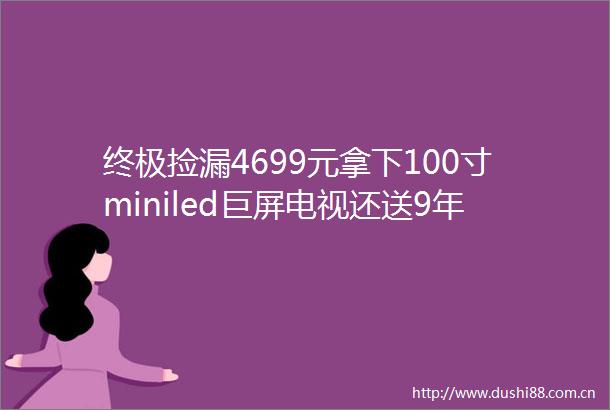 终极捡漏4699元拿下100寸miniled巨屏电视还送9年延保