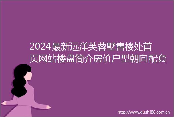 2024最新远洋芙蓉墅售楼处首页网站楼盘简介房价户型朝向配套学校学位