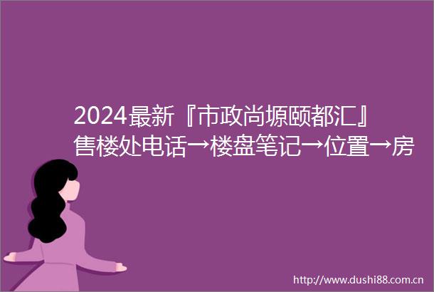 2024最新『市政尚塬颐都汇』售楼处电话→楼盘笔记→位置→房价→学校→户型