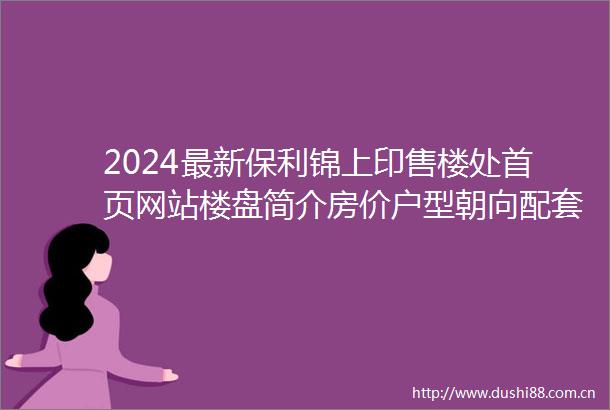 2024最新保利锦上印售楼处首页网站楼盘简介房价户型朝向配套学校学位