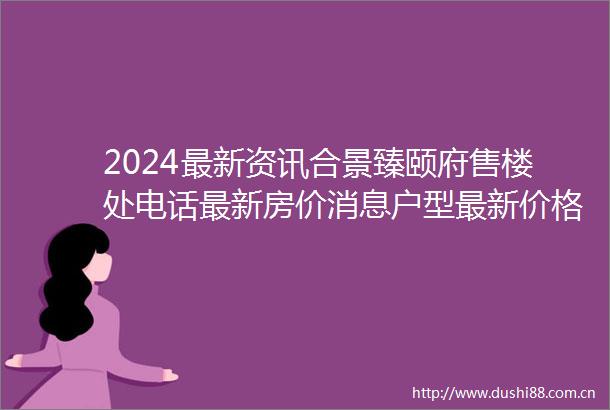 2024最新资讯合景臻颐府售楼处电话最新房价消息户型最新价格物业费