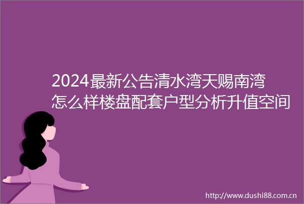 2024最新公告清水湾天赐南湾怎么样楼盘配套户型分析升值空间
