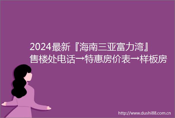 2024最新『海南三亚富力湾』售楼处电话→特惠房价表→样板房→户型图→规划