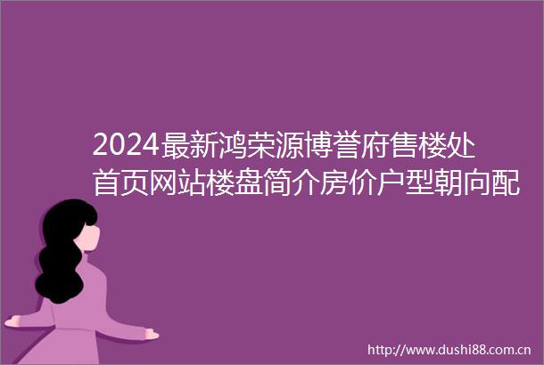 2024最新鸿荣源博誉府售楼处首页网站楼盘简介房价户型朝向配套学校学位
