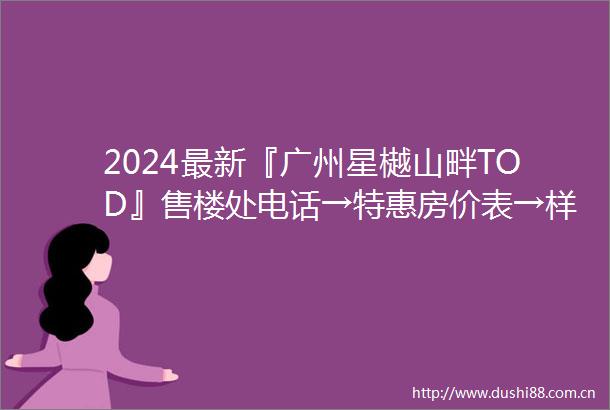 2024最新『广州星樾山畔TOD』售楼处电话→特惠房价表→样板房→户型图→规划