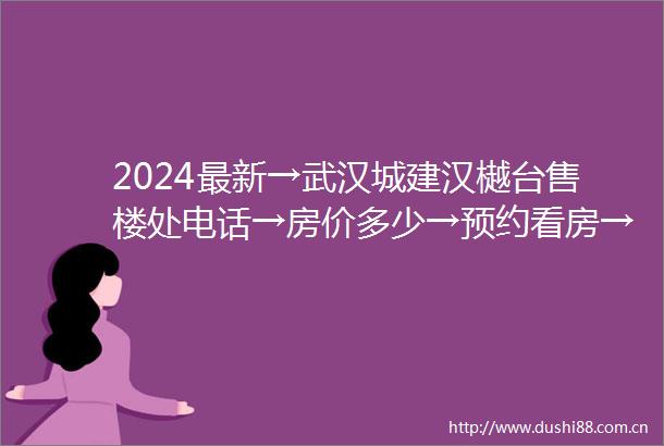 2024最新→武汉城建汉樾台售楼处电话→房价多少→预约看房→24小时电话解析