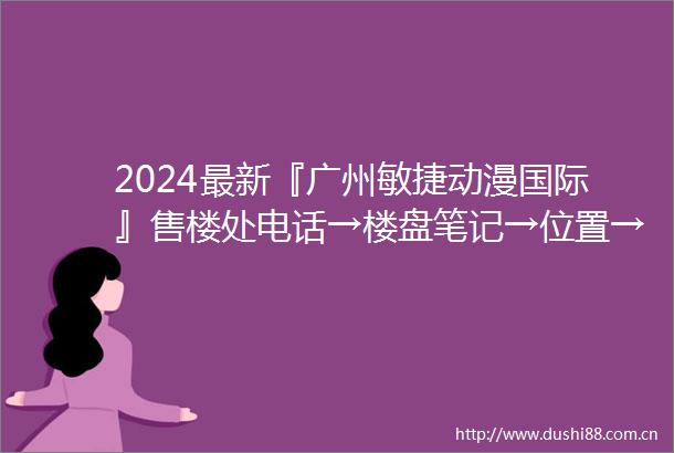 2024最新『广州敏捷动漫国际』售楼处电话→楼盘笔记→位置→房价→学校→户型