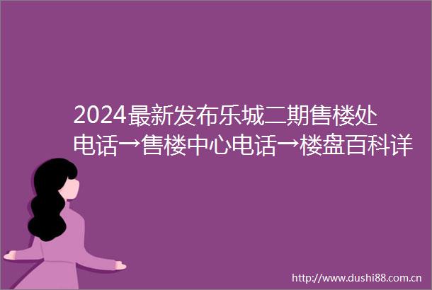2024最新发布乐城二期售楼处电话→售楼中心电话→楼盘百科详情首页网站