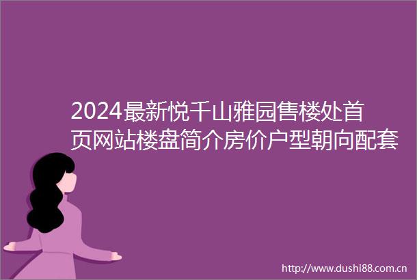 2024最新悦千山雅园售楼处首页网站楼盘简介房价户型朝向配套学校学位