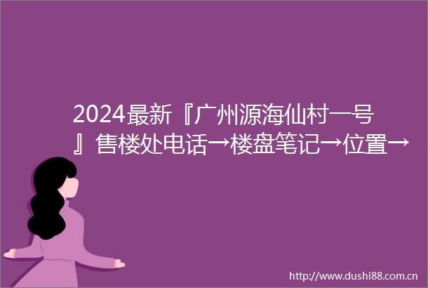 2024最新『广州源海仙村一号』售楼处电话→楼盘笔记→位置→房价→学校→户型