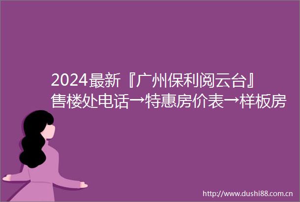 2024最新『广州保利阅云台』售楼处电话→特惠房价表→样板房→户型图→规划