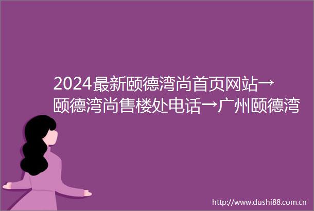 2024最新颐德湾尚首页网站→颐德湾尚售楼处电话→广州颐德湾尚价格详情