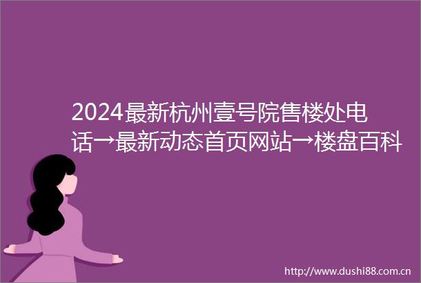 2024最新杭州壹号院售楼处电话→最新动态首页网站→楼盘百科详情解析