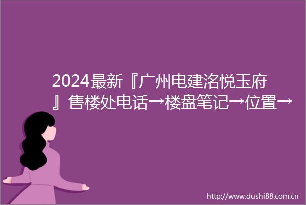 2024最新『广州电建洺悦玉府』售楼处电话→楼盘笔记→位置→房价→学校→户型