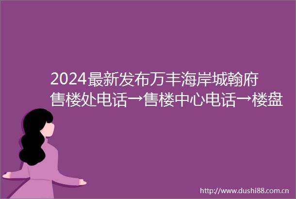 2024最新发布万丰海岸城翰府售楼处电话→售楼中心电话→楼盘百科情首页网站