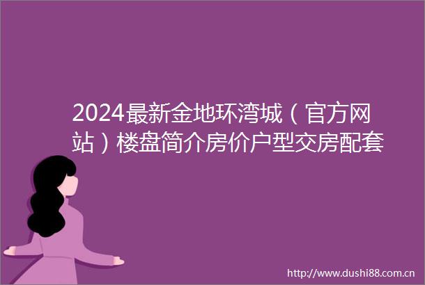 2024最新金地环湾城（官方网站）楼盘简介房价户型交房配套