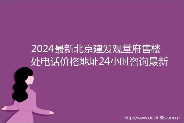 2024最新北京建发观堂府售楼处电话价格地址24小时咨询最新房源