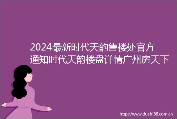 2024最新时代天韵售楼处官方通知时代天韵楼盘详情广州房天下