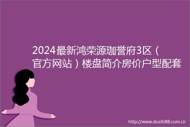 2024最新鸿荣源珈誉府3区（官方网站）楼盘简介房价户型配套