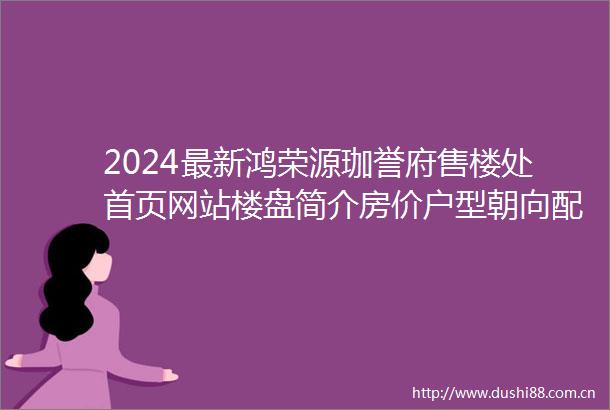 2024最新鸿荣源珈誉府售楼处首页网站楼盘简介房价户型朝向配套学校学位