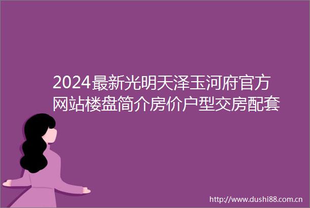 2024最新光明天泽玉河府官方网站楼盘简介房价户型交房配套