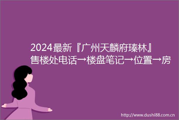 2024最新『广州天麟府瑧林』售楼处电话→楼盘笔记→位置→房价→学校→户型