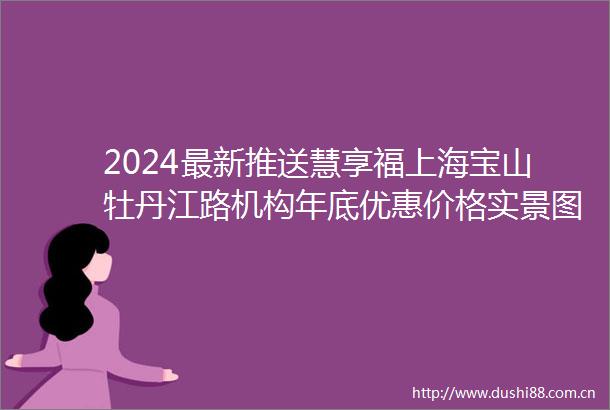 2024最新推送慧享福上海宝山牡丹江路机构年底优惠价格实景图一览