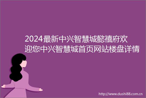 2024最新中兴智慧城懿禧府欢迎您中兴智慧城首页网站楼盘详情价格户型