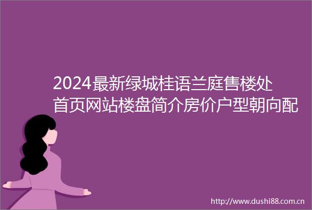 2024最新绿城桂语兰庭售楼处首页网站楼盘简介房价户型朝向配套学校学位