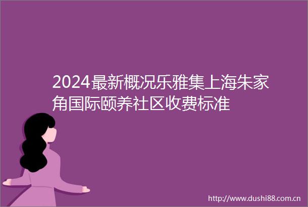 2024最新概况乐雅集上海朱家角国际颐养社区收费标准